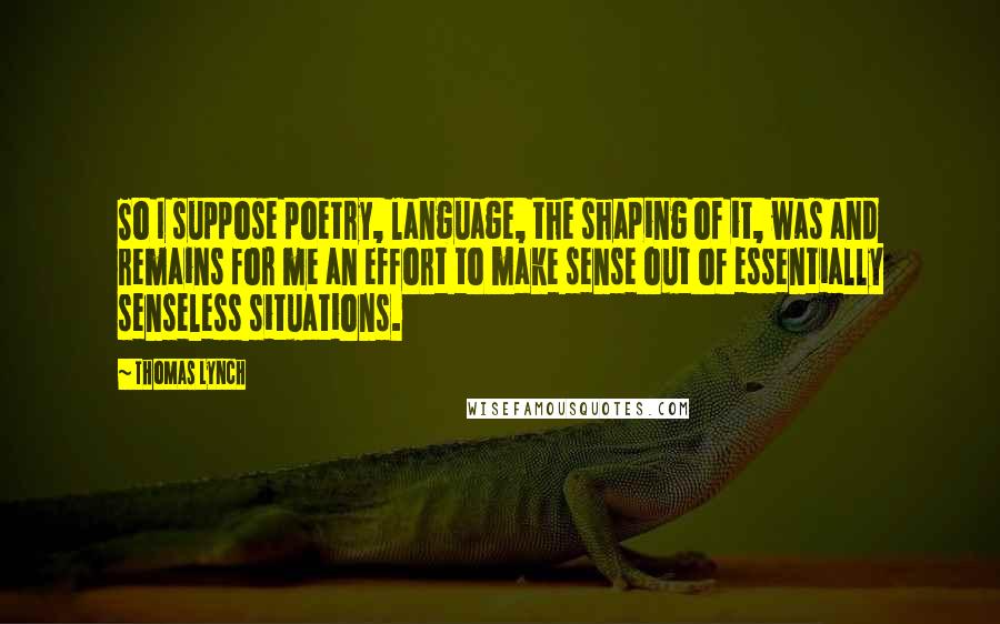 Thomas Lynch Quotes: So I suppose poetry, language, the shaping of it, was and remains for me an effort to make sense out of essentially senseless situations.