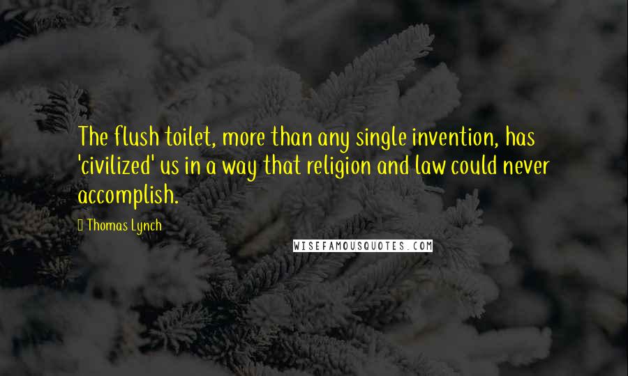 Thomas Lynch Quotes: The flush toilet, more than any single invention, has 'civilized' us in a way that religion and law could never accomplish.