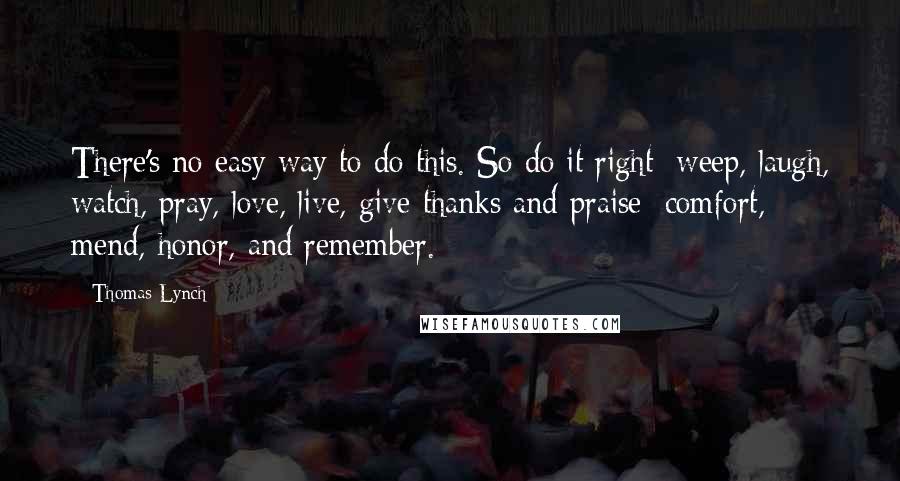 Thomas Lynch Quotes: There's no easy way to do this. So do it right: weep, laugh, watch, pray, love, live, give thanks and praise; comfort, mend, honor, and remember.