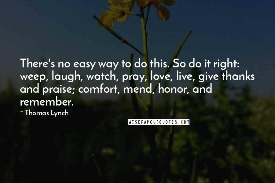 Thomas Lynch Quotes: There's no easy way to do this. So do it right: weep, laugh, watch, pray, love, live, give thanks and praise; comfort, mend, honor, and remember.