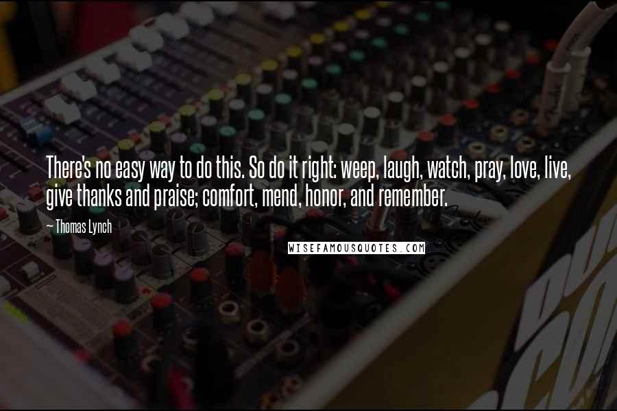 Thomas Lynch Quotes: There's no easy way to do this. So do it right: weep, laugh, watch, pray, love, live, give thanks and praise; comfort, mend, honor, and remember.