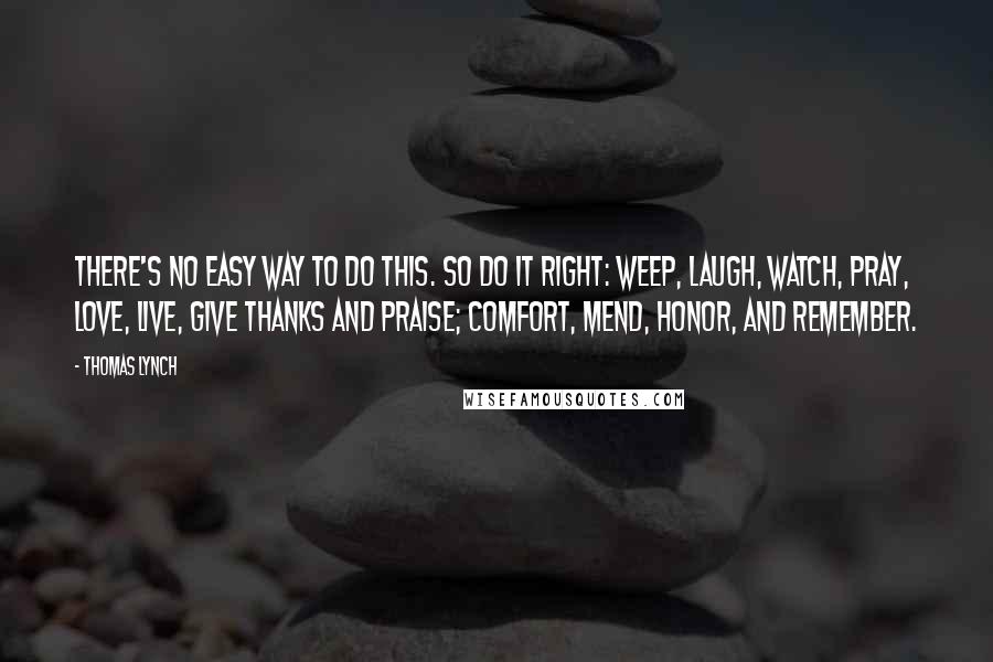 Thomas Lynch Quotes: There's no easy way to do this. So do it right: weep, laugh, watch, pray, love, live, give thanks and praise; comfort, mend, honor, and remember.