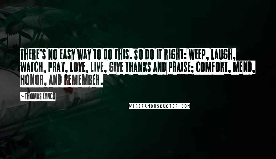 Thomas Lynch Quotes: There's no easy way to do this. So do it right: weep, laugh, watch, pray, love, live, give thanks and praise; comfort, mend, honor, and remember.