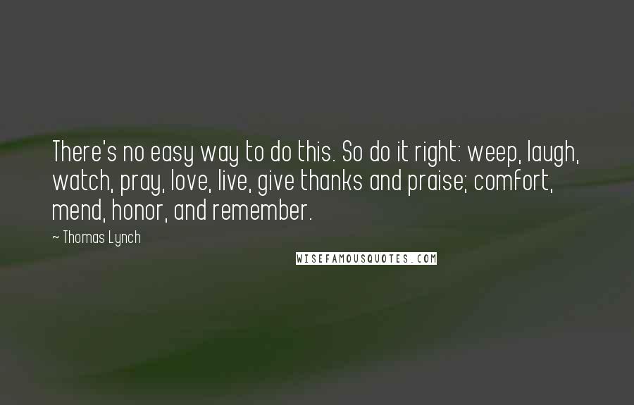 Thomas Lynch Quotes: There's no easy way to do this. So do it right: weep, laugh, watch, pray, love, live, give thanks and praise; comfort, mend, honor, and remember.