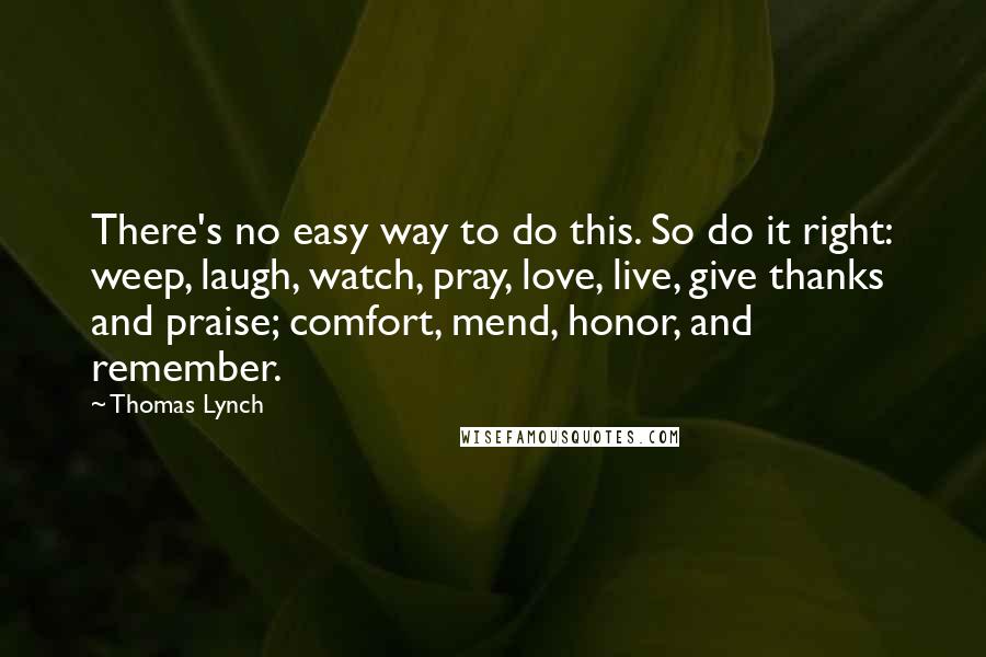 Thomas Lynch Quotes: There's no easy way to do this. So do it right: weep, laugh, watch, pray, love, live, give thanks and praise; comfort, mend, honor, and remember.