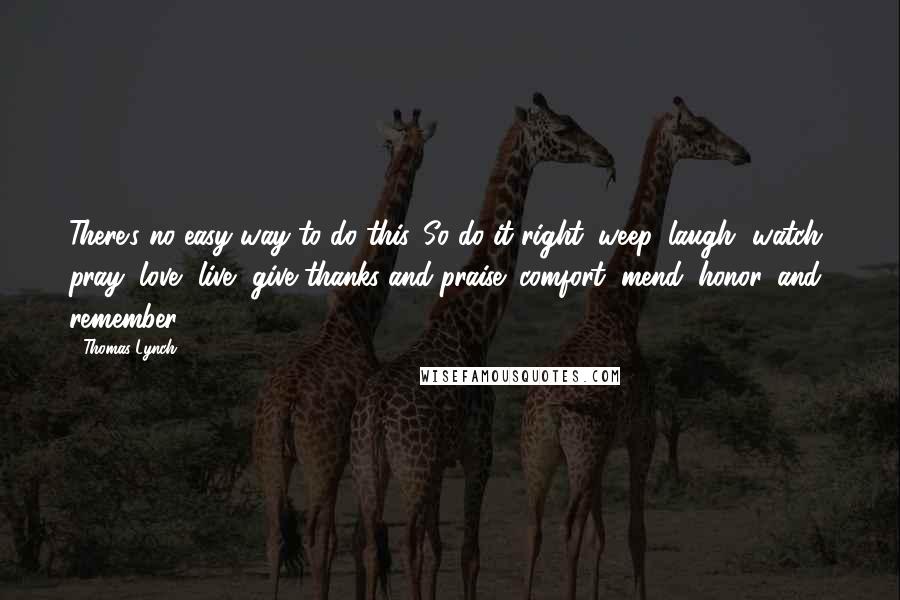 Thomas Lynch Quotes: There's no easy way to do this. So do it right: weep, laugh, watch, pray, love, live, give thanks and praise; comfort, mend, honor, and remember.