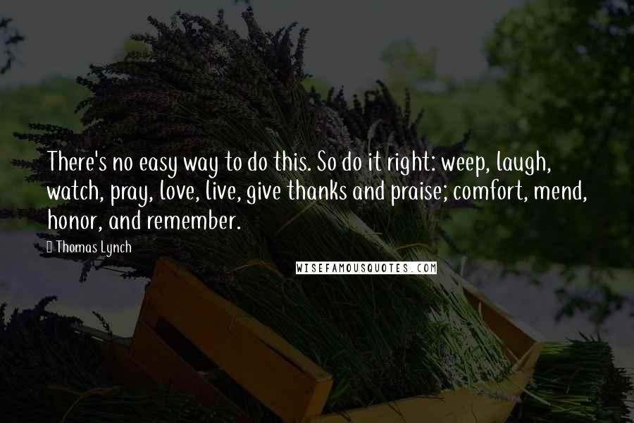 Thomas Lynch Quotes: There's no easy way to do this. So do it right: weep, laugh, watch, pray, love, live, give thanks and praise; comfort, mend, honor, and remember.