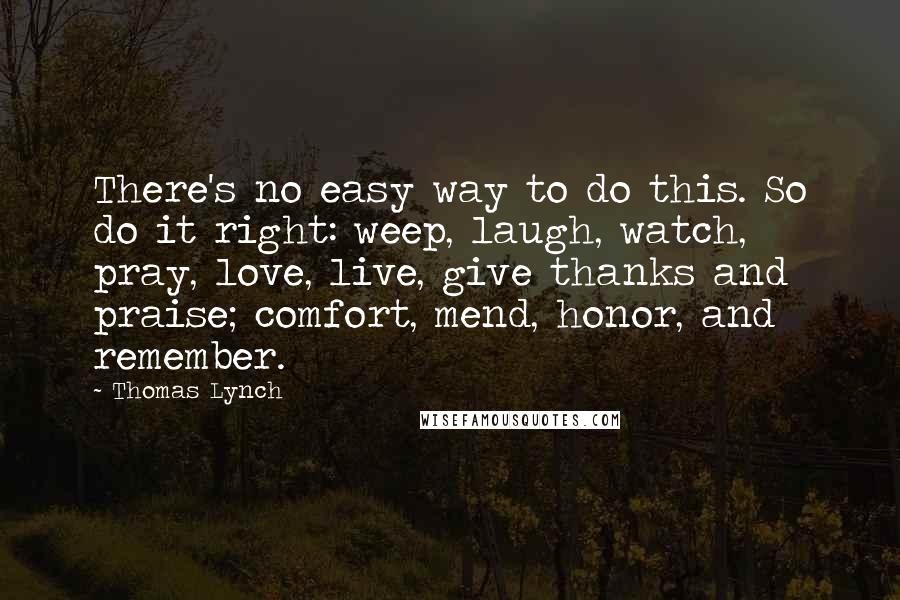 Thomas Lynch Quotes: There's no easy way to do this. So do it right: weep, laugh, watch, pray, love, live, give thanks and praise; comfort, mend, honor, and remember.