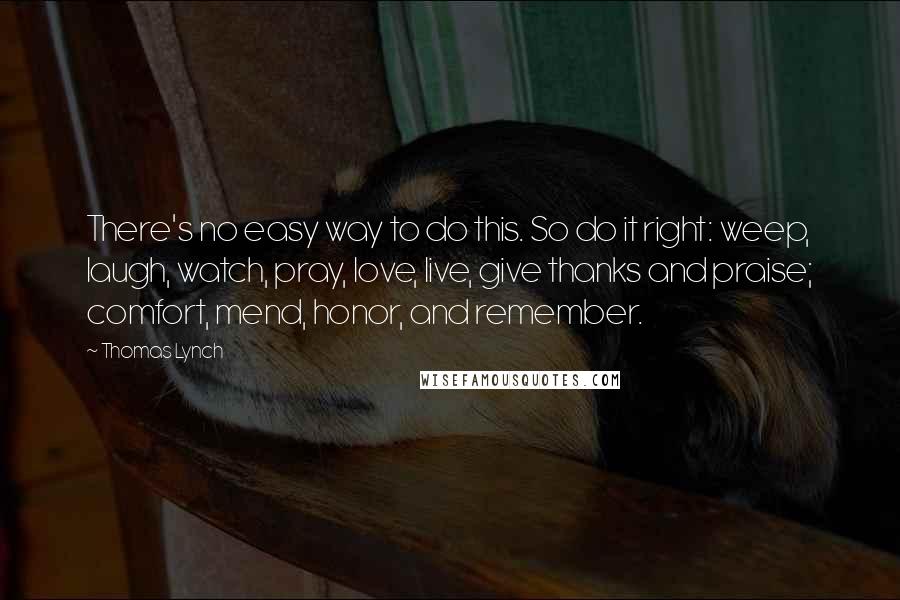 Thomas Lynch Quotes: There's no easy way to do this. So do it right: weep, laugh, watch, pray, love, live, give thanks and praise; comfort, mend, honor, and remember.