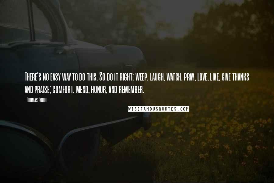 Thomas Lynch Quotes: There's no easy way to do this. So do it right: weep, laugh, watch, pray, love, live, give thanks and praise; comfort, mend, honor, and remember.