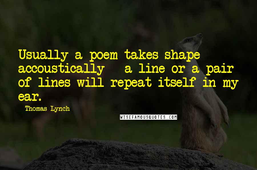 Thomas Lynch Quotes: Usually a poem takes shape accoustically - a line or a pair of lines will repeat itself in my ear.