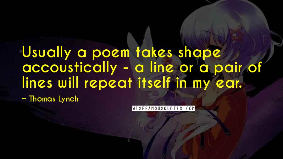 Thomas Lynch Quotes: Usually a poem takes shape accoustically - a line or a pair of lines will repeat itself in my ear.