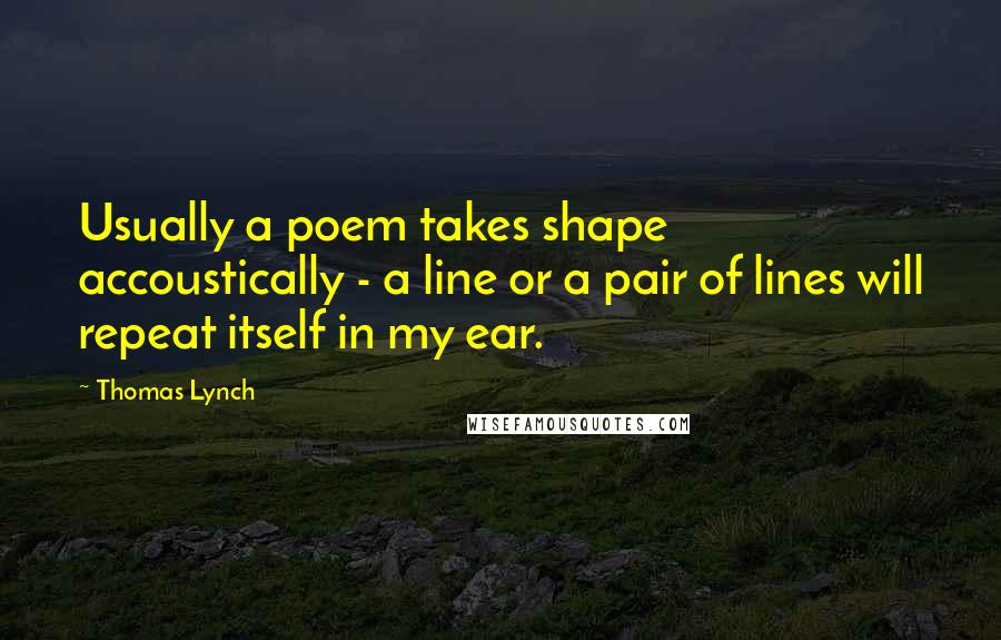 Thomas Lynch Quotes: Usually a poem takes shape accoustically - a line or a pair of lines will repeat itself in my ear.