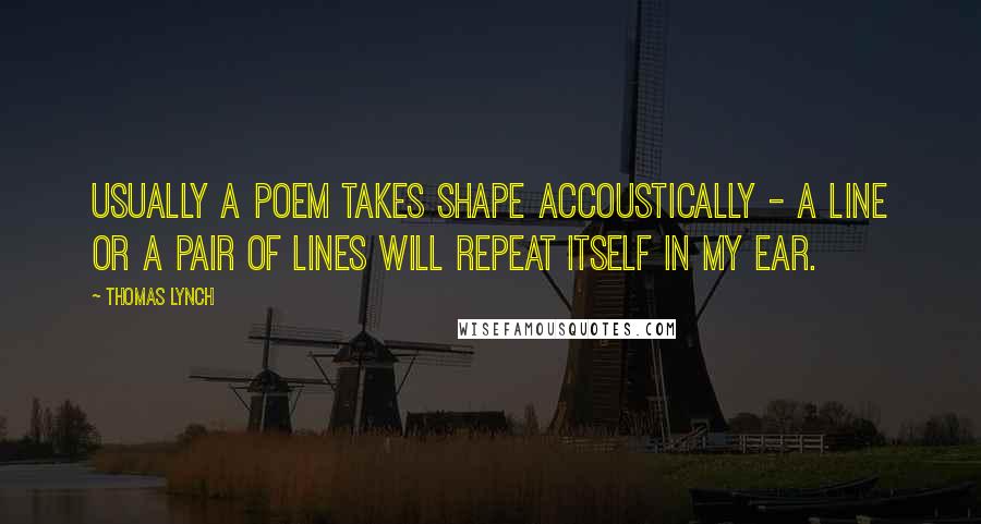 Thomas Lynch Quotes: Usually a poem takes shape accoustically - a line or a pair of lines will repeat itself in my ear.