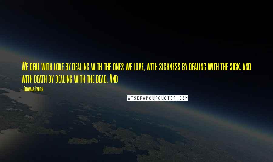 Thomas Lynch Quotes: We deal with love by dealing with the ones we love, with sickness by dealing with the sick, and with death by dealing with the dead. And