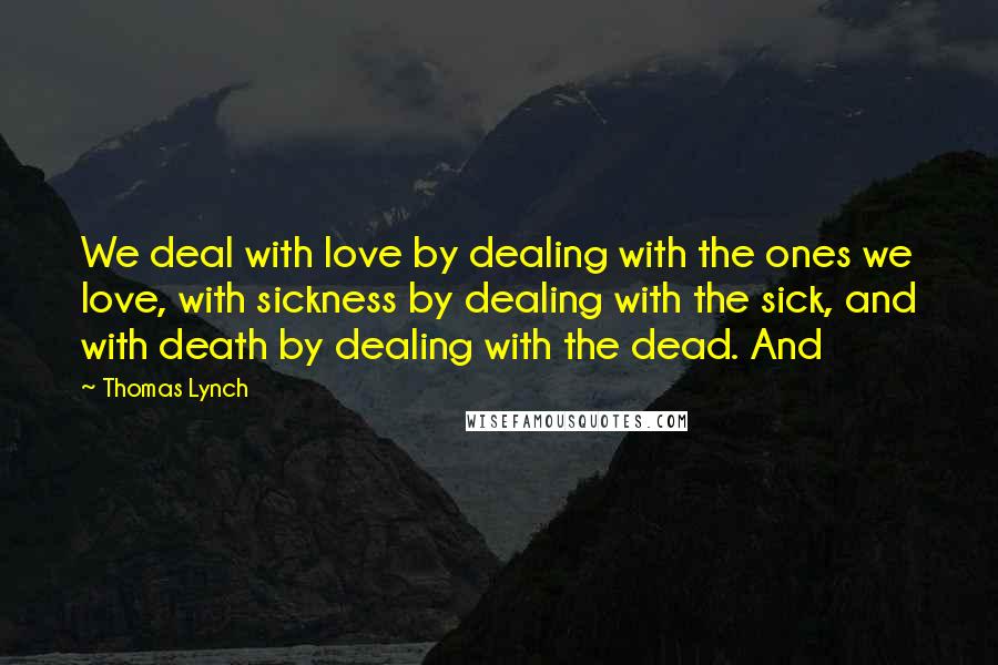 Thomas Lynch Quotes: We deal with love by dealing with the ones we love, with sickness by dealing with the sick, and with death by dealing with the dead. And