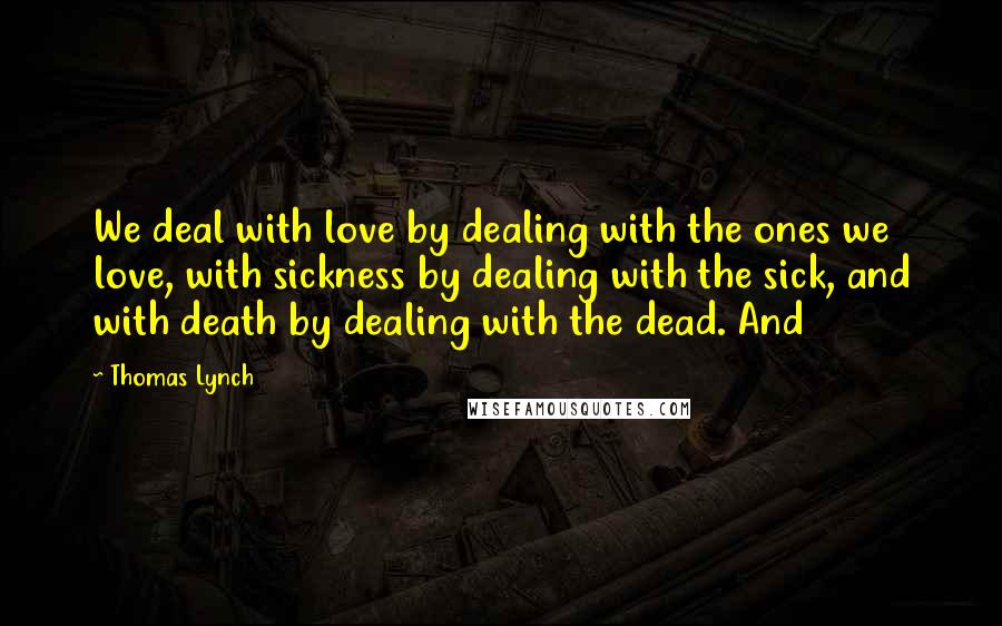 Thomas Lynch Quotes: We deal with love by dealing with the ones we love, with sickness by dealing with the sick, and with death by dealing with the dead. And