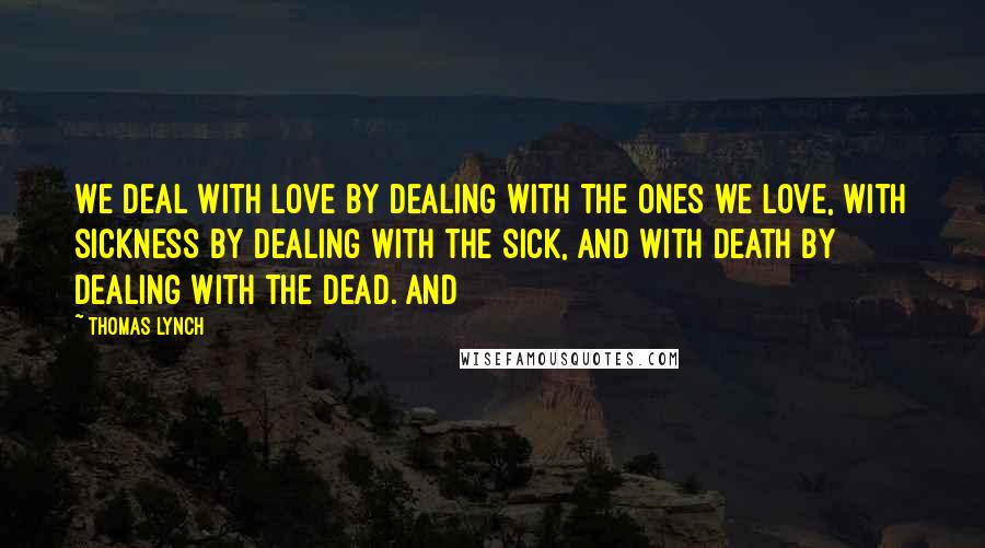 Thomas Lynch Quotes: We deal with love by dealing with the ones we love, with sickness by dealing with the sick, and with death by dealing with the dead. And