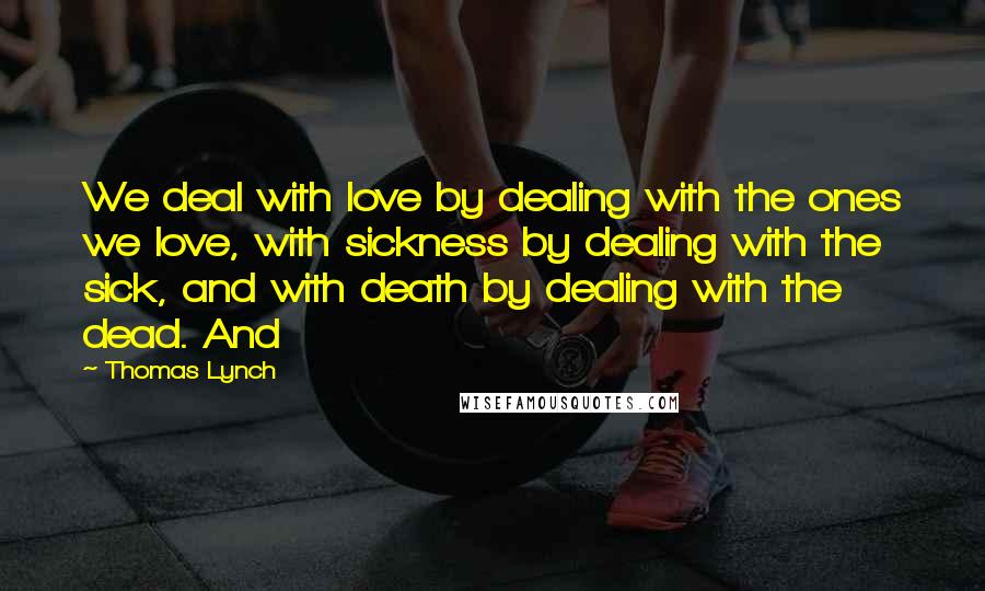 Thomas Lynch Quotes: We deal with love by dealing with the ones we love, with sickness by dealing with the sick, and with death by dealing with the dead. And