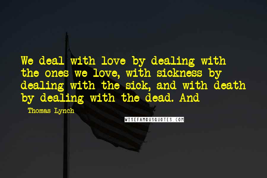 Thomas Lynch Quotes: We deal with love by dealing with the ones we love, with sickness by dealing with the sick, and with death by dealing with the dead. And