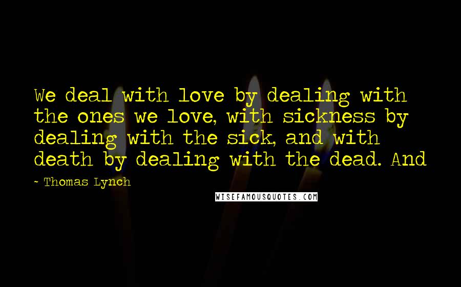 Thomas Lynch Quotes: We deal with love by dealing with the ones we love, with sickness by dealing with the sick, and with death by dealing with the dead. And