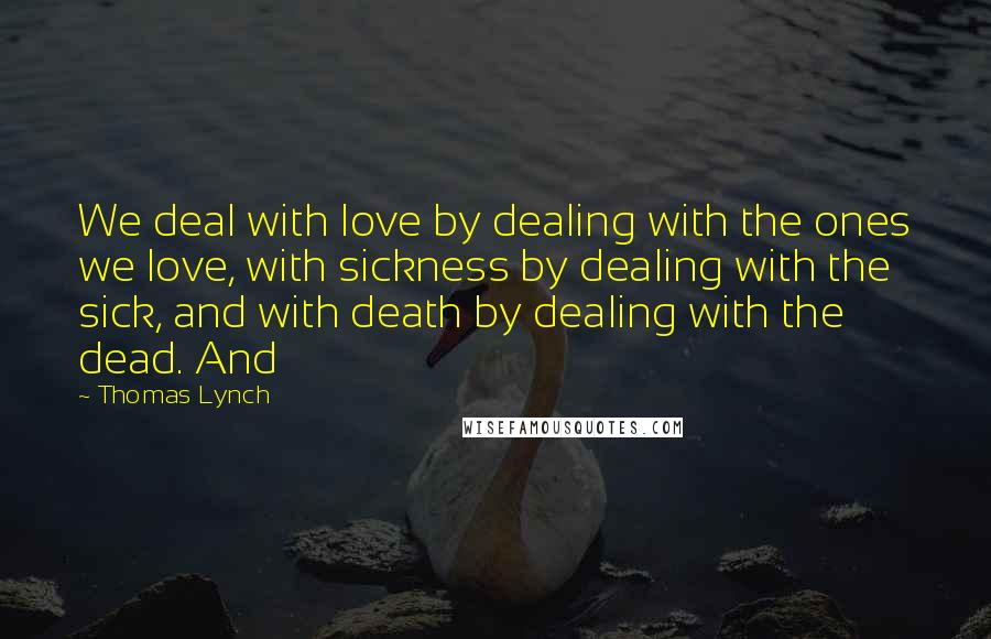 Thomas Lynch Quotes: We deal with love by dealing with the ones we love, with sickness by dealing with the sick, and with death by dealing with the dead. And