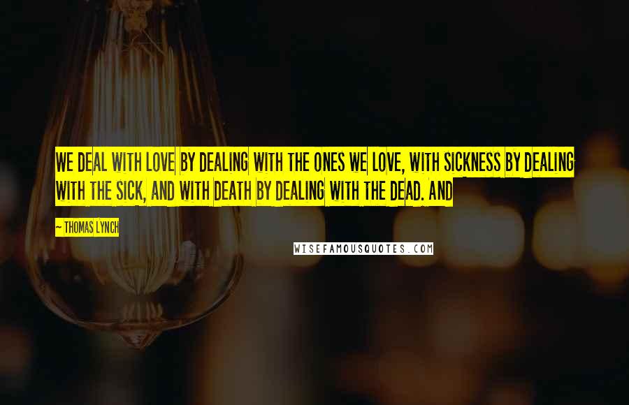 Thomas Lynch Quotes: We deal with love by dealing with the ones we love, with sickness by dealing with the sick, and with death by dealing with the dead. And