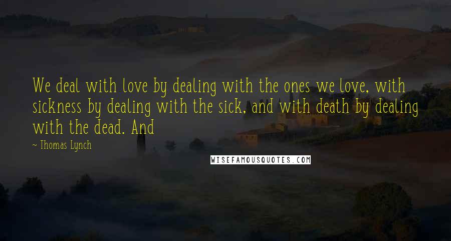 Thomas Lynch Quotes: We deal with love by dealing with the ones we love, with sickness by dealing with the sick, and with death by dealing with the dead. And