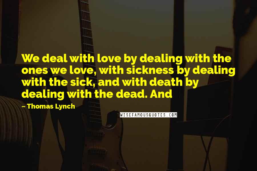 Thomas Lynch Quotes: We deal with love by dealing with the ones we love, with sickness by dealing with the sick, and with death by dealing with the dead. And