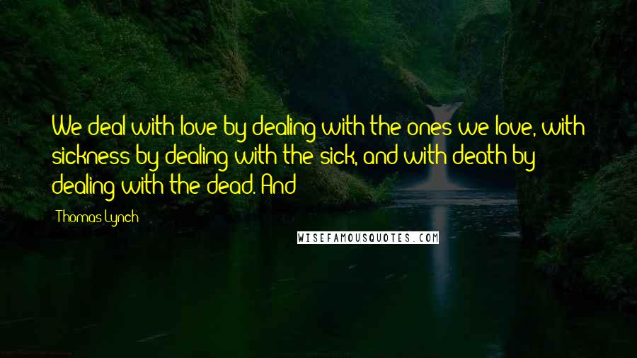 Thomas Lynch Quotes: We deal with love by dealing with the ones we love, with sickness by dealing with the sick, and with death by dealing with the dead. And