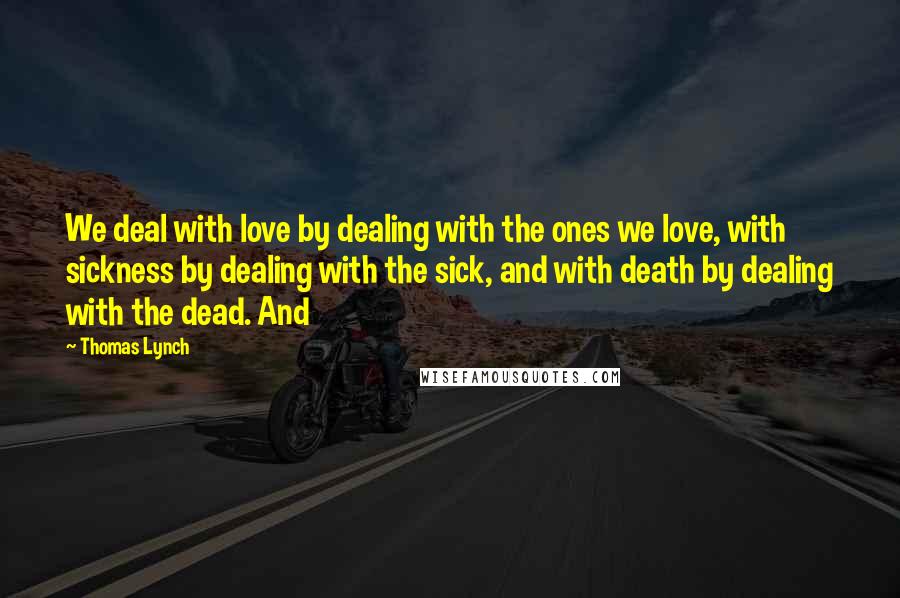 Thomas Lynch Quotes: We deal with love by dealing with the ones we love, with sickness by dealing with the sick, and with death by dealing with the dead. And