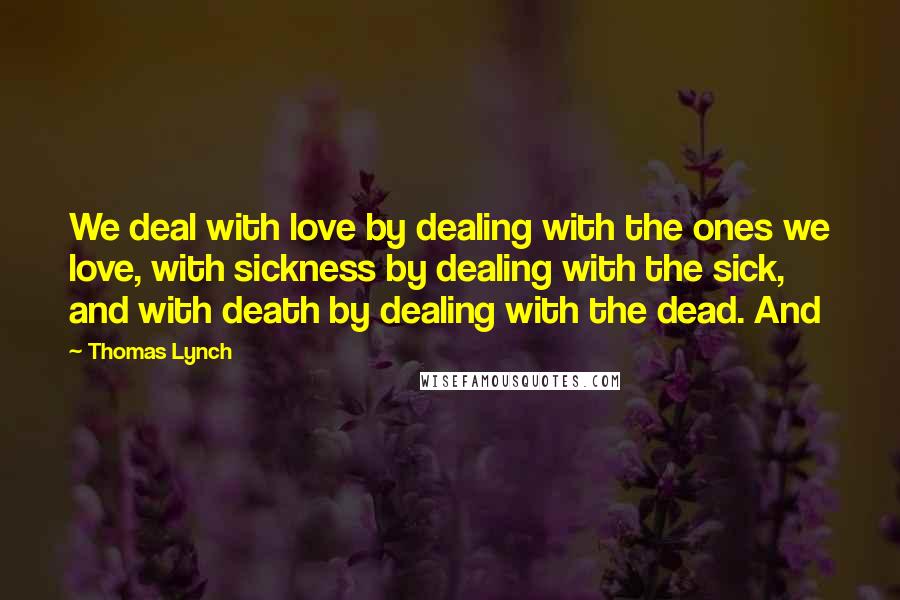 Thomas Lynch Quotes: We deal with love by dealing with the ones we love, with sickness by dealing with the sick, and with death by dealing with the dead. And