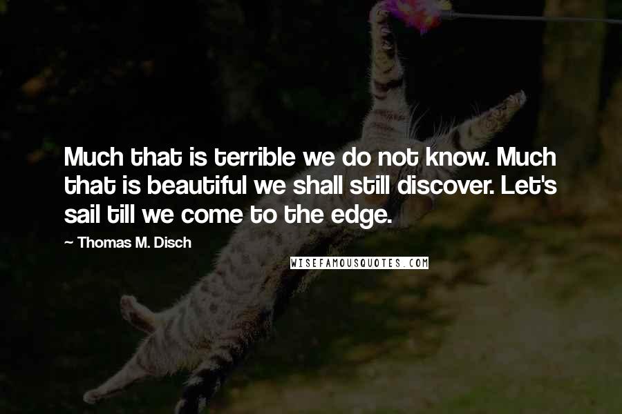 Thomas M. Disch Quotes: Much that is terrible we do not know. Much that is beautiful we shall still discover. Let's sail till we come to the edge.