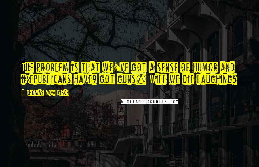 Thomas M. Disch Quotes: The problem is that we've got a sense of humor and (Republicans have) got guns. Will we die laughing?