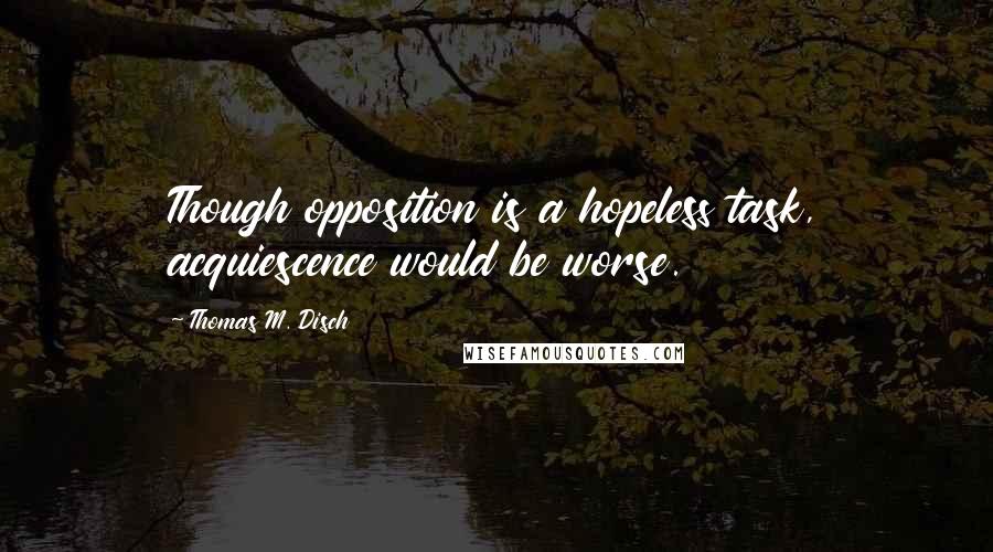 Thomas M. Disch Quotes: Though opposition is a hopeless task, acquiescence would be worse.