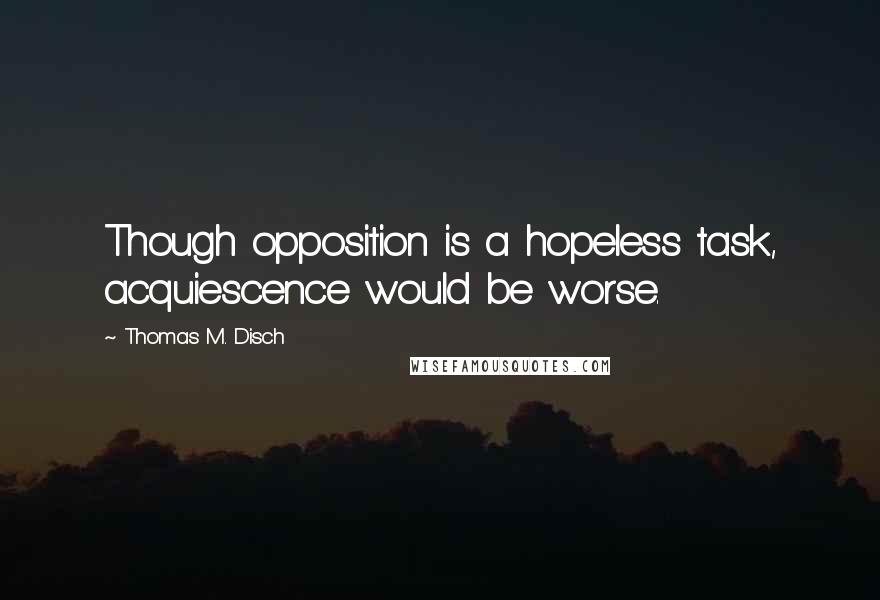 Thomas M. Disch Quotes: Though opposition is a hopeless task, acquiescence would be worse.