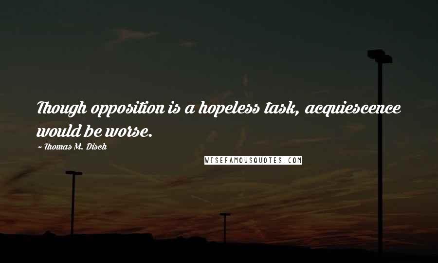 Thomas M. Disch Quotes: Though opposition is a hopeless task, acquiescence would be worse.