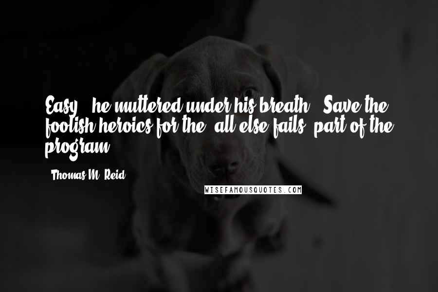 Thomas M. Reid Quotes: Easy," he muttered under his breath. "Save the foolish heroics for the 'all-else-fails' part of the program.