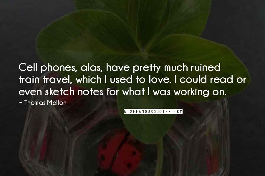 Thomas Mallon Quotes: Cell phones, alas, have pretty much ruined train travel, which I used to love. I could read or even sketch notes for what I was working on.