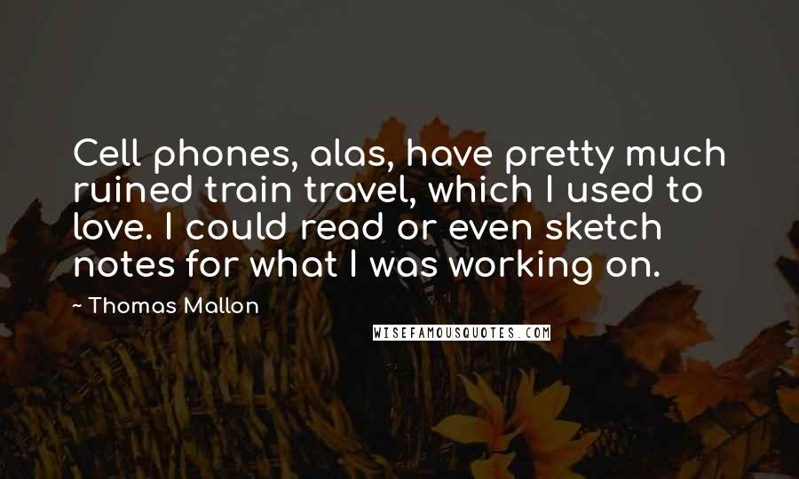 Thomas Mallon Quotes: Cell phones, alas, have pretty much ruined train travel, which I used to love. I could read or even sketch notes for what I was working on.