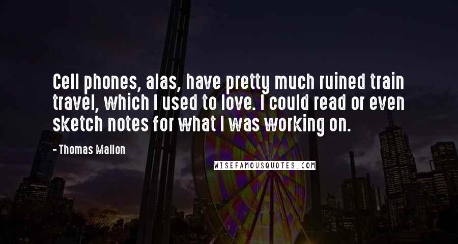 Thomas Mallon Quotes: Cell phones, alas, have pretty much ruined train travel, which I used to love. I could read or even sketch notes for what I was working on.