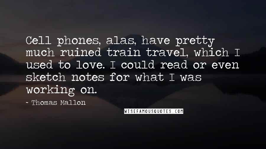 Thomas Mallon Quotes: Cell phones, alas, have pretty much ruined train travel, which I used to love. I could read or even sketch notes for what I was working on.