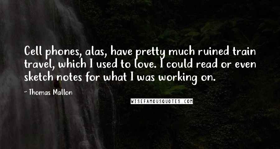 Thomas Mallon Quotes: Cell phones, alas, have pretty much ruined train travel, which I used to love. I could read or even sketch notes for what I was working on.