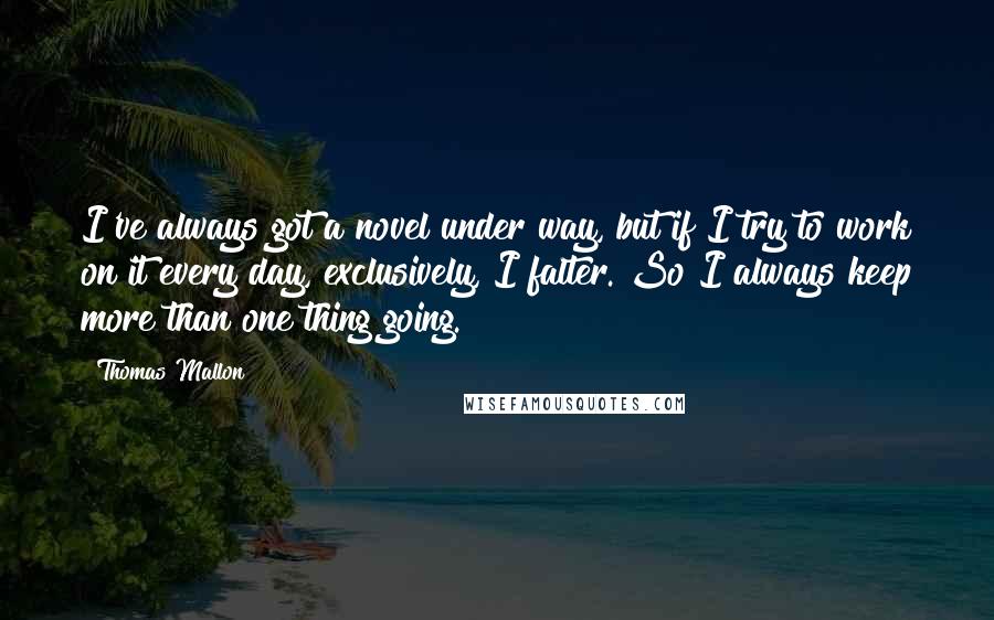 Thomas Mallon Quotes: I've always got a novel under way, but if I try to work on it every day, exclusively, I falter. So I always keep more than one thing going.