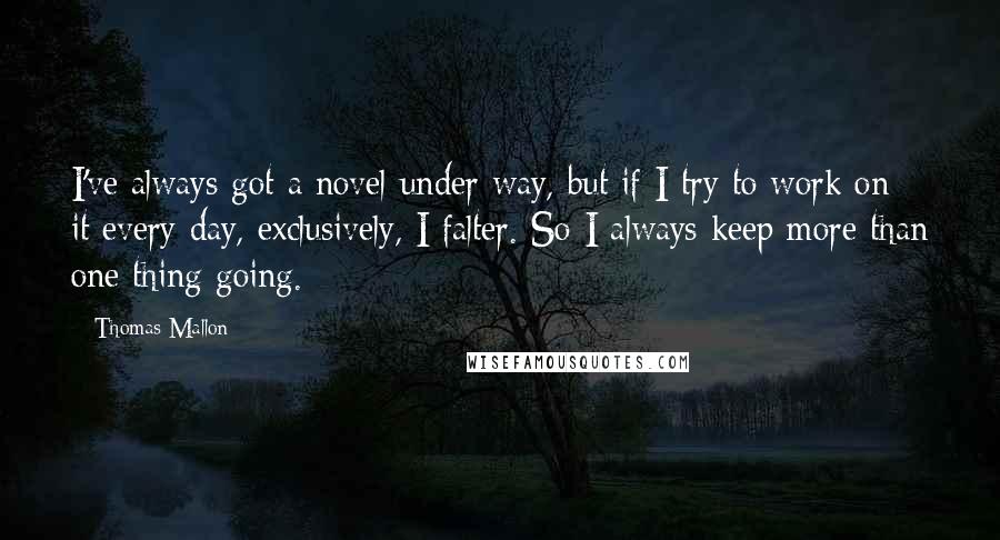 Thomas Mallon Quotes: I've always got a novel under way, but if I try to work on it every day, exclusively, I falter. So I always keep more than one thing going.