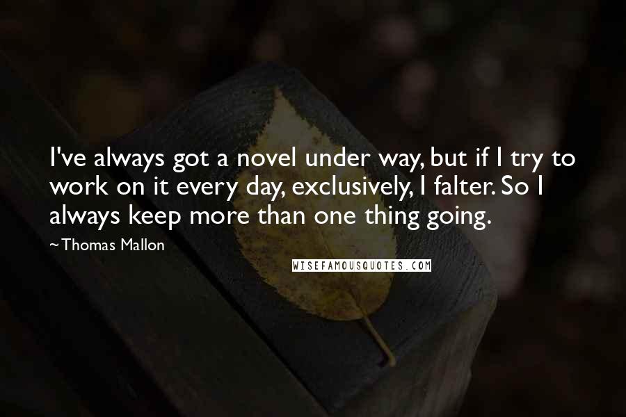 Thomas Mallon Quotes: I've always got a novel under way, but if I try to work on it every day, exclusively, I falter. So I always keep more than one thing going.