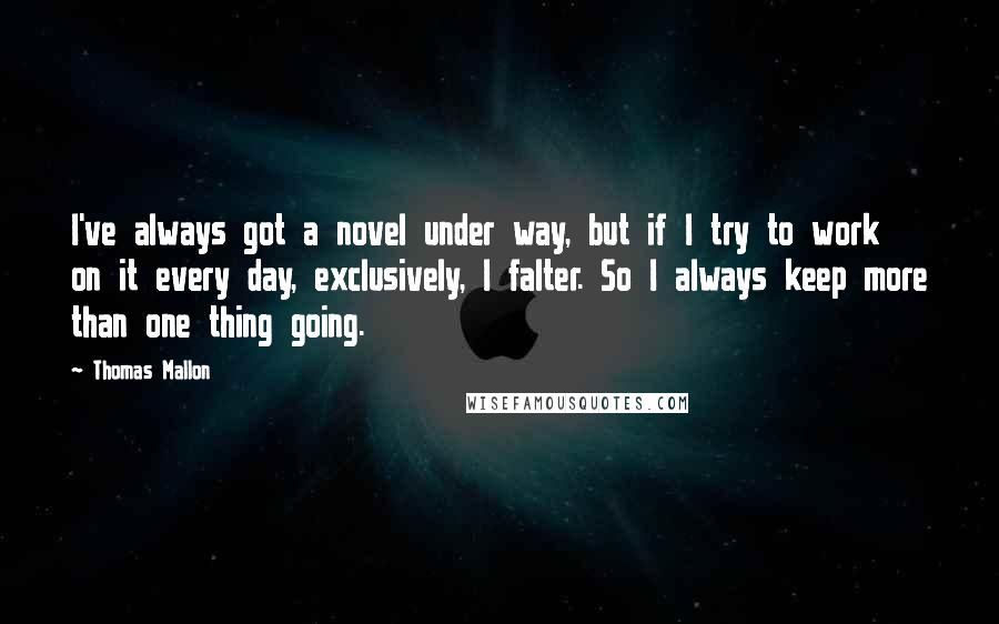 Thomas Mallon Quotes: I've always got a novel under way, but if I try to work on it every day, exclusively, I falter. So I always keep more than one thing going.