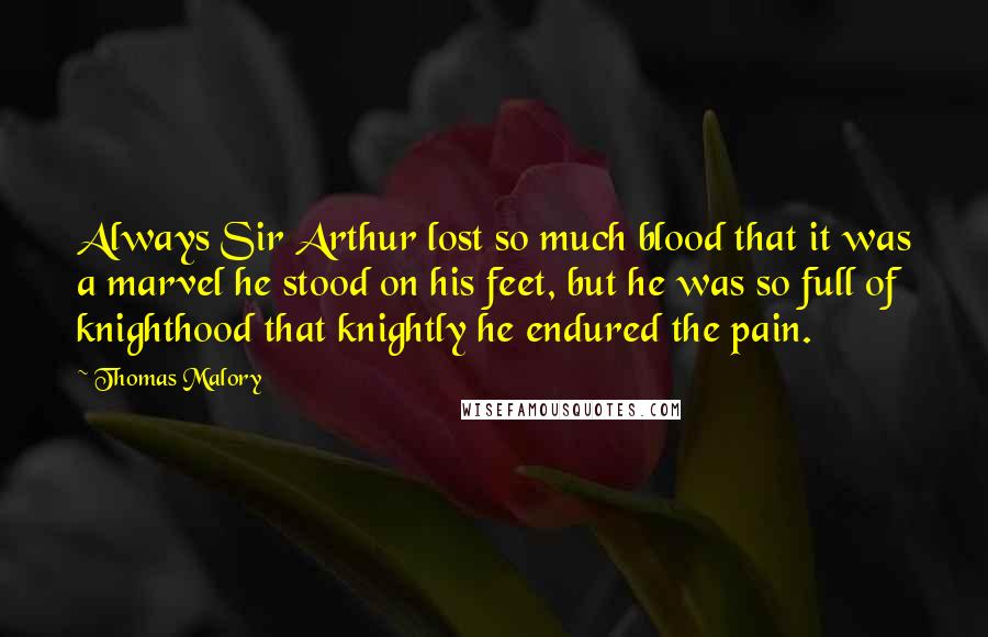 Thomas Malory Quotes: Always Sir Arthur lost so much blood that it was a marvel he stood on his feet, but he was so full of knighthood that knightly he endured the pain.