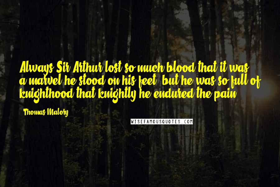 Thomas Malory Quotes: Always Sir Arthur lost so much blood that it was a marvel he stood on his feet, but he was so full of knighthood that knightly he endured the pain.