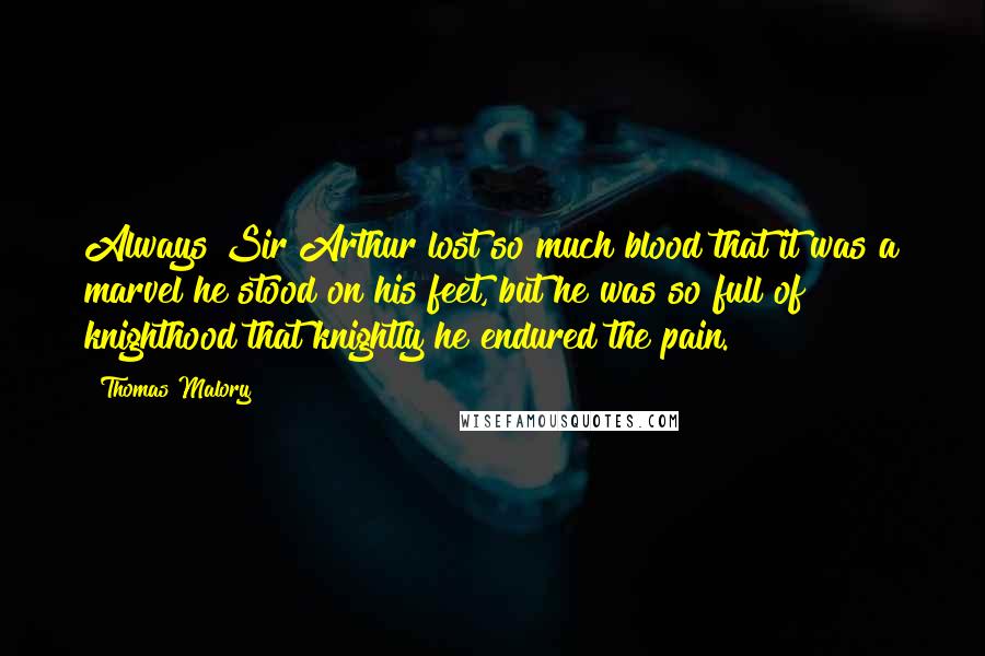 Thomas Malory Quotes: Always Sir Arthur lost so much blood that it was a marvel he stood on his feet, but he was so full of knighthood that knightly he endured the pain.